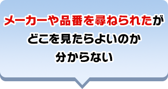 メーカーや品番を尋ねられたがどこを⾒たらよいのか分からない